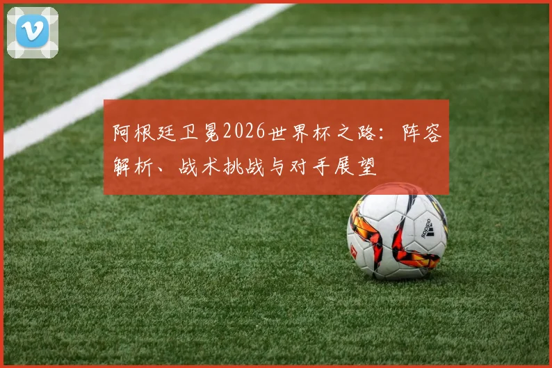 阿根廷卫冕2026世界杯之路：阵容解析、战术挑战与对手展望