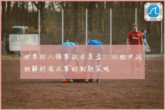 世界杯八强赛战术复盘:从经典战例解析淘汰赛的制胜策略