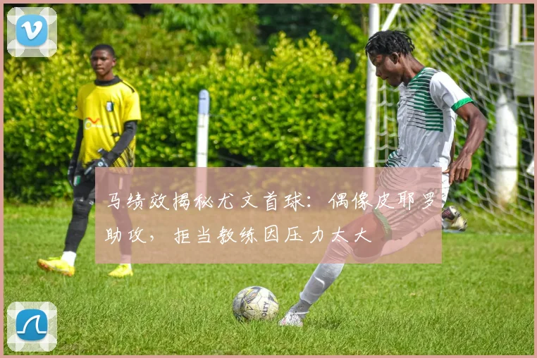 马绩效揭秘尤文首球：偶像皮耶罗助攻，拒当教练因压力太大