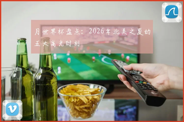 月世界杯盘点：2026年北美之夏的五大高光时刻