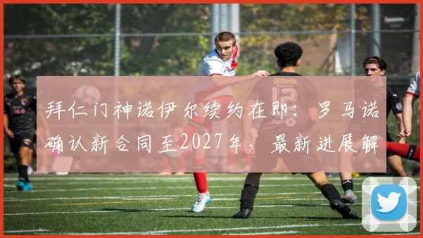 拜仁门神诺伊尔续约在即:罗马诺确认新合同至2027年,最新进展解读