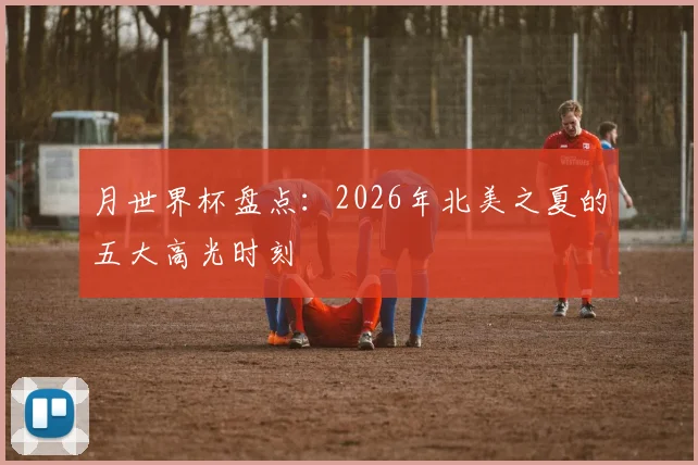 月世界杯盘点：2026年北美之夏的五大高光时刻