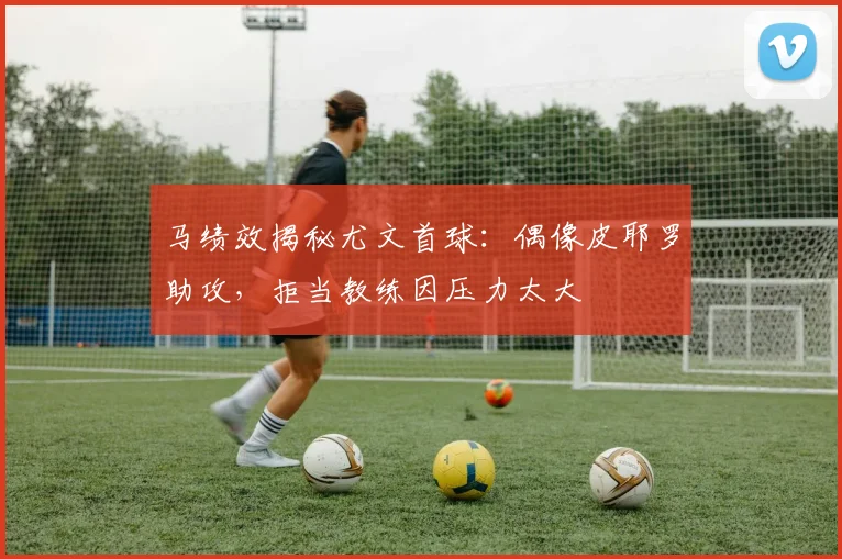 马绩效揭秘尤文首球：偶像皮耶罗助攻，拒当教练因压力太大